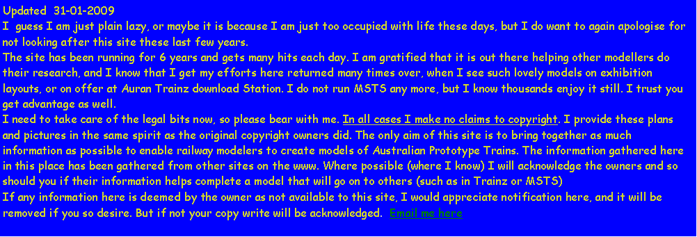 Text Box: Updated  31-01-2009I  guess I am just plain lazy, or maybe it is because I am just too occupied with life these days, but I do want to again apologise for not looking after this site these last few years.The site has been running for 6 years and gets many hits each day. I am gratified that it is out there helping other modellers do their research, and I know that I get my efforts here returned many times over, when I see such lovely models on exhibition layouts, or on offer at Auran Trainz download Station. I do not run MSTS any more, but I know thousands enjoy it still. I trust you get advantage as well.I need to take care of the legal bits now, so please bear with me. In all cases I make no claims to copyright. I provide these plans and pictures in the same spirit as the original copyright owners did. The only aim of this site is to bring together as much information as possible to enable railway modelers to create models of Australian Prototype Trains. The information gathered here in this place has been gathered from other sites on the www. Where possible (where I know) I will acknowledge the owners and so should you if their information helps complete a model that will go on to others (such as in Trainz or MSTS)If any information here is deemed by the owner as not available to this site, I would appreciate notification here, and it will be removed if you so desire. But if not your copy write will be acknowledged.  Email me here